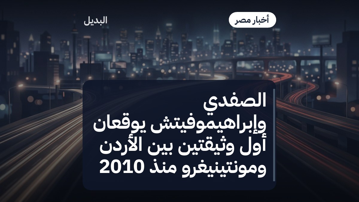 الصفدي وإبراهيموفيتش يوقعان أول وثيقتين بين الأردن ومونتينيغرو منذ 2010